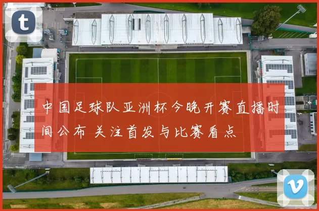 中国足球队亚洲杯今晚开赛直播时间公布 关注首发与比赛看点