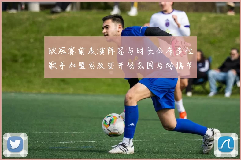 欧冠赛前表演阵容与时长公布多位歌手加盟或改变开场氛围与转播节奏