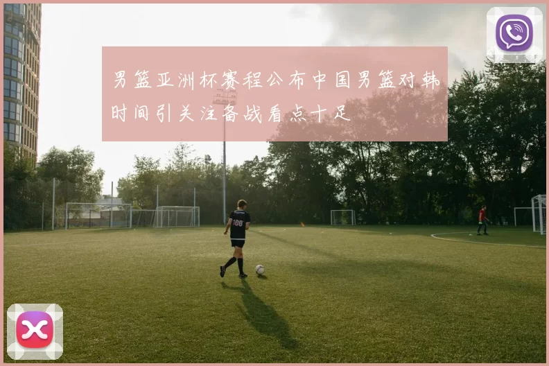 男篮亚洲杯赛程公布中国男篮对韩时间引关注备战看点十足