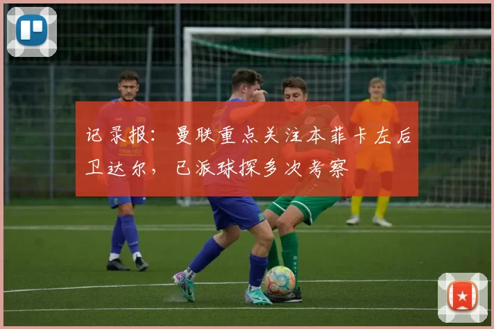 记录报：曼联重点关注本菲卡左后卫达尔，已派球探多次考察