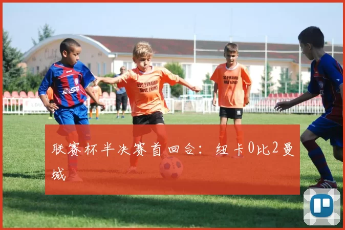 联赛杯半决赛首回合：纽卡0比2曼城