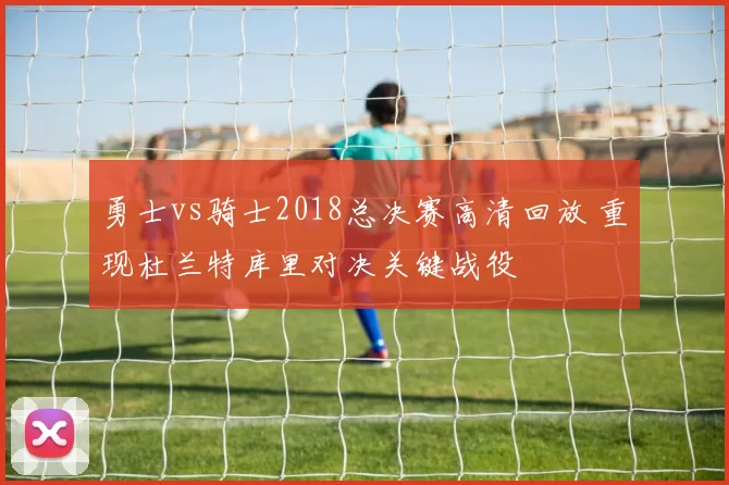 勇士vs骑士2018总决赛高清回放 重现杜兰特库里对决关键战役