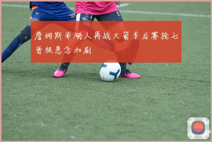 詹姆斯率湖人再战火箭季后赛抢七晋级悬念加剧