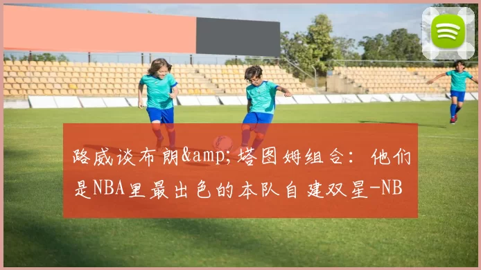 路威谈布朗&塔图姆组合：他们是NBA里最出色的本队自建双星-NBA新闻