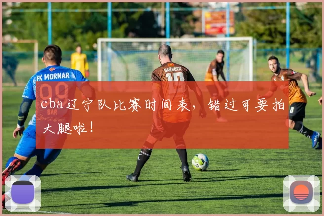 cba辽宁队比赛时间表，错过可要拍大腿啦！