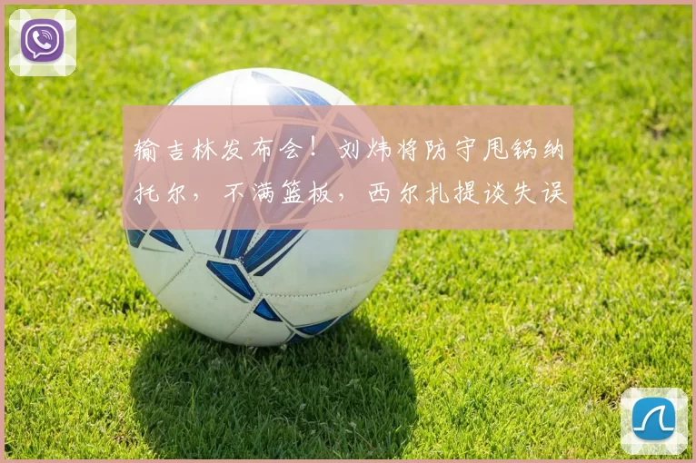 输吉林发布会！刘炜将防守甩锅纳托尔，不满篮板，西尔扎提谈失误