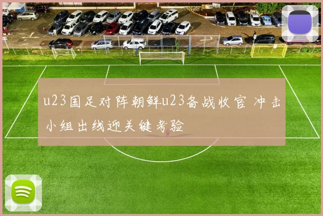 u23国足对阵朝鲜u23备战收官 冲击小组出线迎关键考验