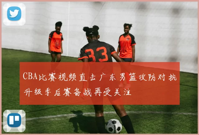 CBA比赛视频直击广东男篮攻防对抗升级季后赛备战再受关注