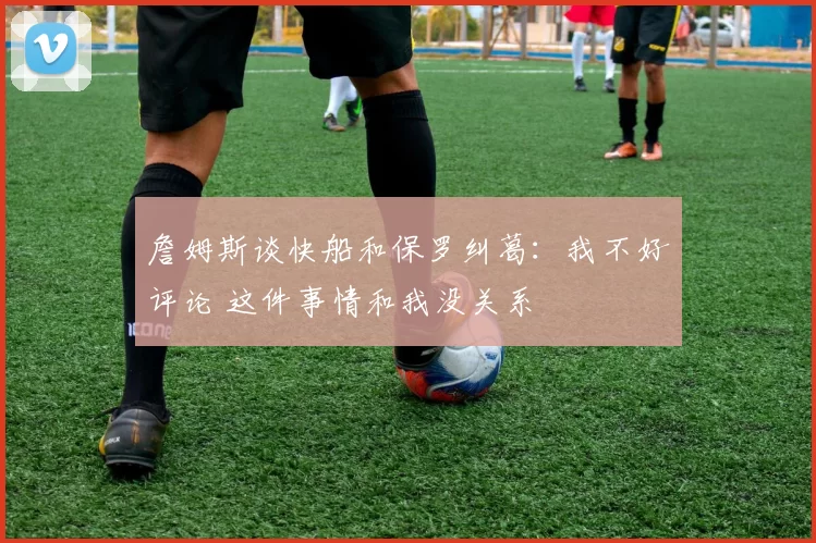 詹姆斯谈快船和保罗纠葛：我不好评论 这件事情和我没关系