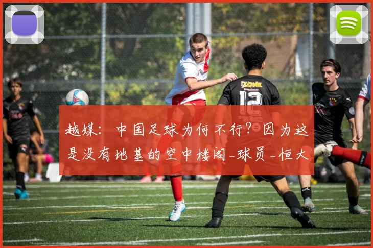 越媒:中国足球为何不行?因为这是没有地基的空中楼阁_球员_恒大_的发展