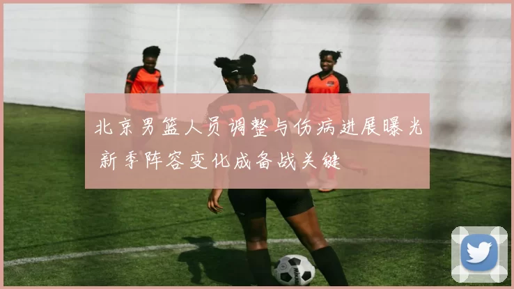 北京男篮人员调整与伤病进展曝光 新季阵容变化成备战关键