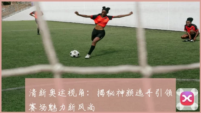 清新奥运视角：揭秘神颜选手引领赛场魅力新风尚