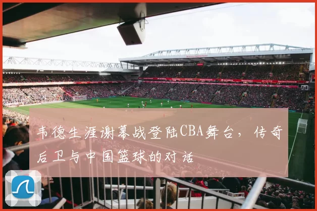 韦德生涯谢幕战登陆CBA舞台,传奇后卫与中国篮球的对话