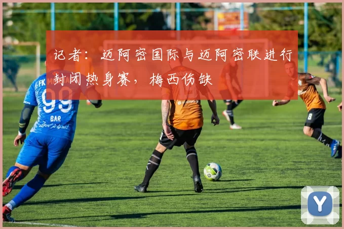 记者：迈阿密国际与迈阿密联进行封闭热身赛，梅西伤缺