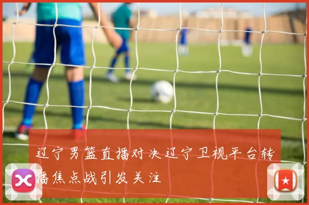 辽宁男篮直播对决辽宁卫视平台转播焦点战引发关注
