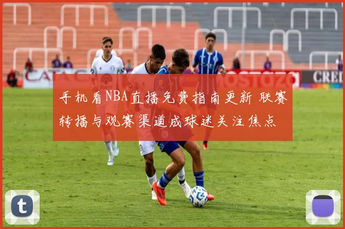 手机看NBA直播免费指南更新 联赛转播与观赛渠道成球迷关注焦点