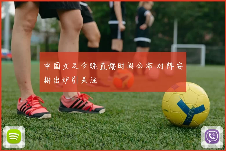 中国女足今晚直播时间公布 对阵安排出炉引关注