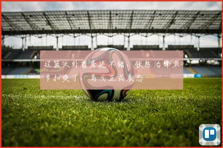 辽篮大外首秀还不错，张陈治锋末节扣爽了，乌戈正式表态