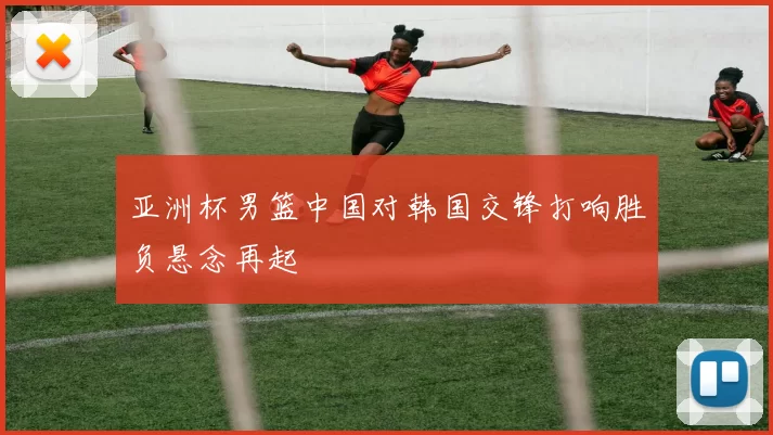 亚洲杯男篮中国对韩国交锋打响胜负悬念再起