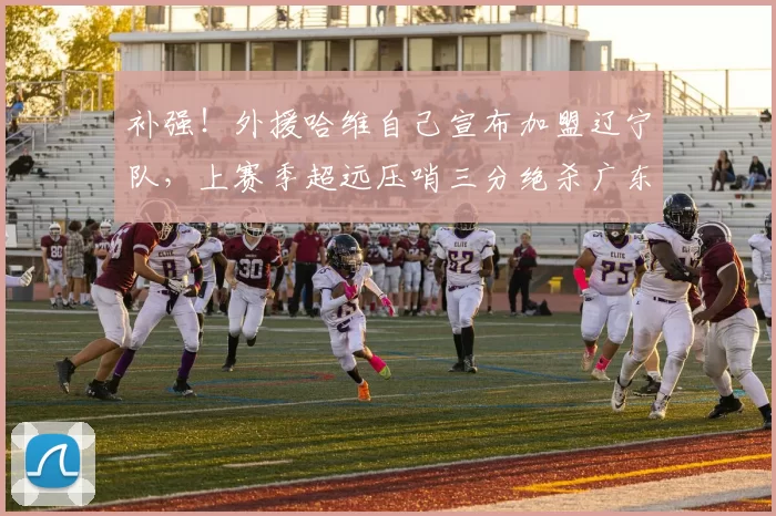 补强！外援哈维自己宣布加盟辽宁队，上赛季超远压哨三分绝杀广东