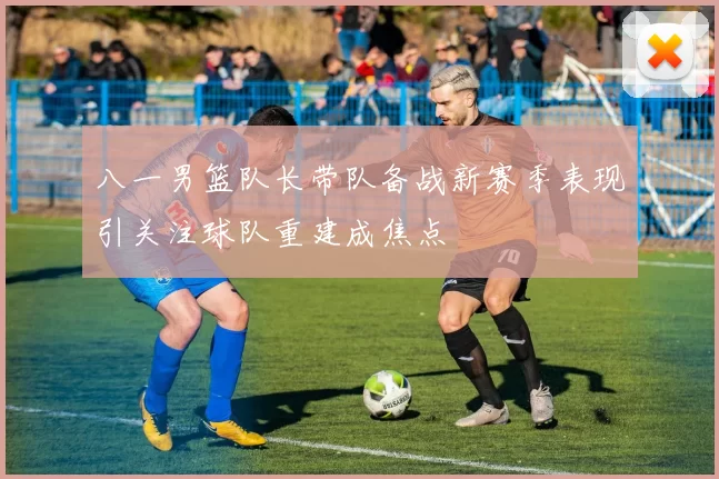 八一男篮队长带队备战新赛季表现引关注球队重建成焦点