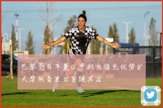 巴黎圣日耳曼法甲积分领先优势扩大摩纳哥里尔紧随其后