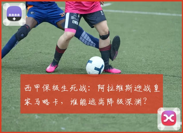 西甲保级生死战：阿拉维斯迎战皇家马略卡，谁能逃离降级深渊？