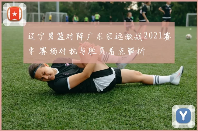 辽宁男篮对阵广东宏远激战2021赛季 赛场对抗与胜负看点解析