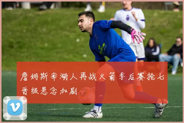 詹姆斯率湖人再战火箭季后赛抢七晋级悬念加剧