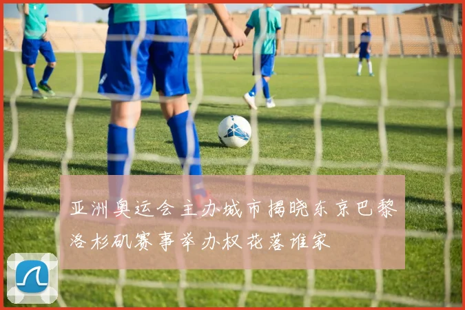 亚洲奥运会主办城市揭晓东京巴黎洛杉矶赛事举办权花落谁家