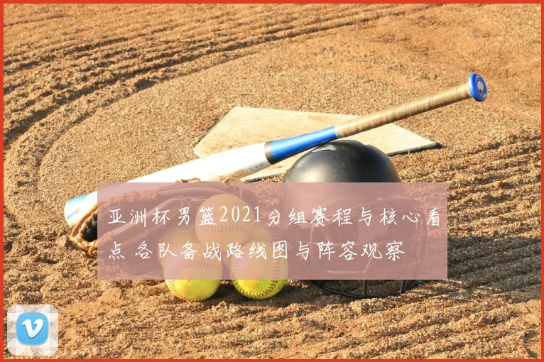 亚洲杯男篮2021分组赛程与核心看点 各队备战路线图与阵容观察