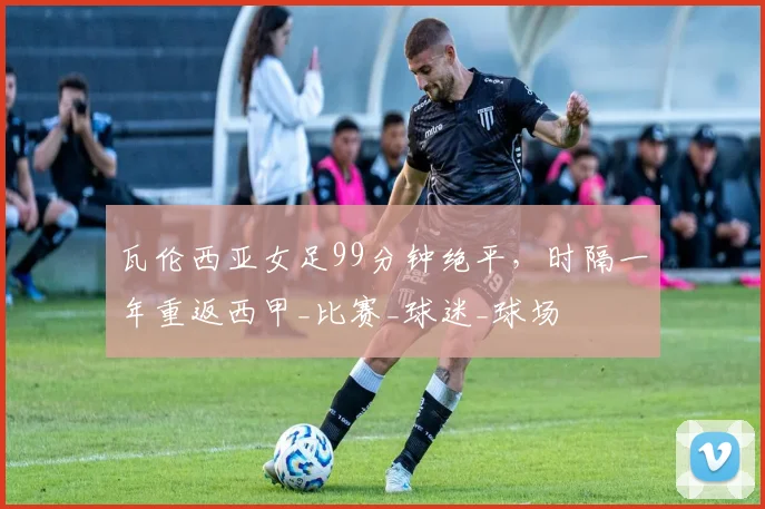 瓦伦西亚女足99分钟绝平，时隔一年重返西甲_比赛_球迷_球场