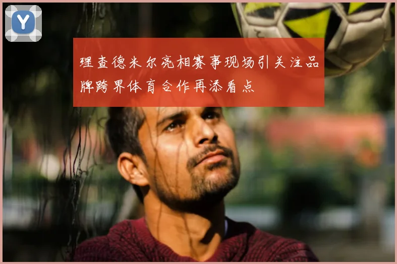理查德米尔亮相赛事现场引关注品牌跨界体育合作再添看点