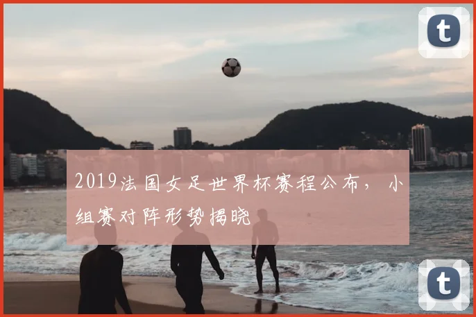2019法国女足世界杯赛程公布,小组赛对阵形势揭晓