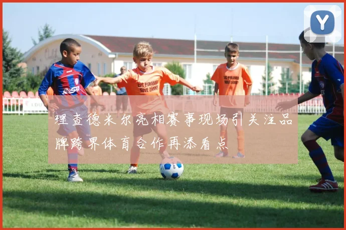 理查德米尔亮相赛事现场引关注品牌跨界体育合作再添看点