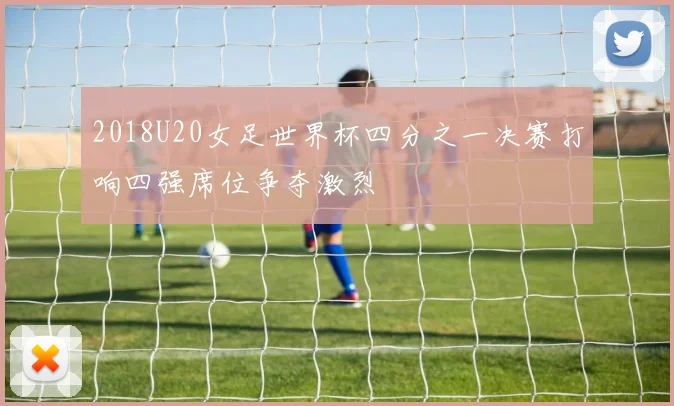 2018U20女足世界杯四分之一决赛打响四强席位争夺激烈