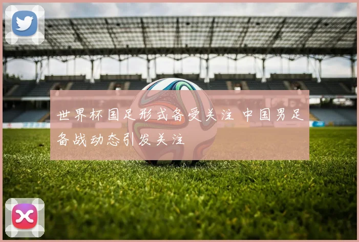世界杯国足形式备受关注 中国男足备战动态引发关注