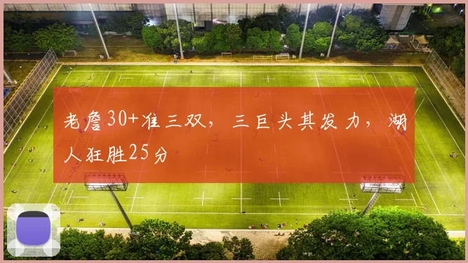 老詹30+准三双,三巨头其发力,湖人狂胜25分