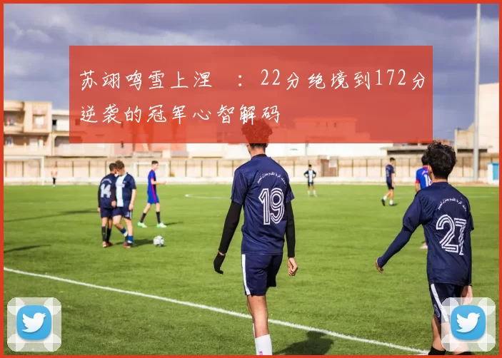 苏翊鸣雪上涅槃:22分绝境到172分逆袭的冠军心智解码