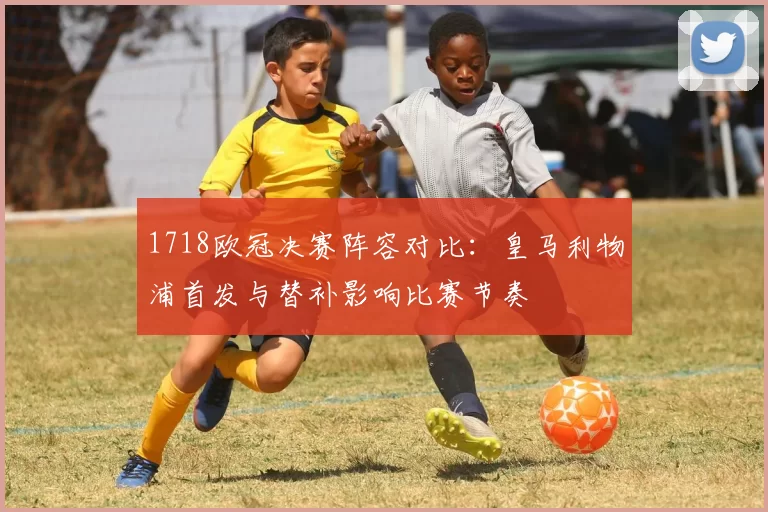 1718欧冠决赛阵容对比:皇马利物浦首发与替补影响比赛节奏
