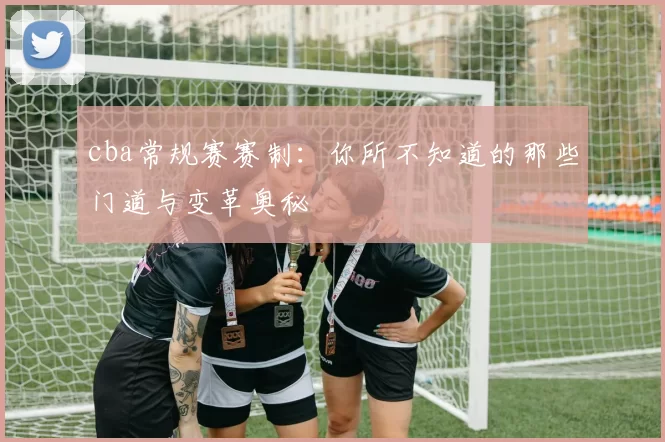 cba常规赛赛制：你所不知道的那些门道与变革奥秘