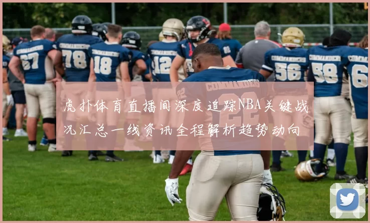 虎扑体育直播间深度追踪NBA关键战况汇总一线资讯全程解析趋势动向