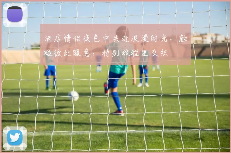 酒店情侣夜色中共赴浪漫时光，触碰彼此暖意，特别旅程里交织