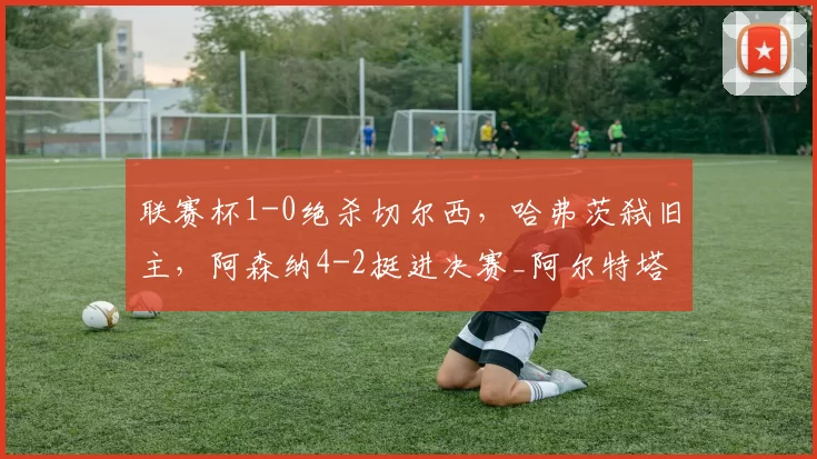 联赛杯1-0绝杀切尔西，哈弗茨弑旧主，阿森纳4-2挺进决赛_阿尔特塔_欧冠_国米