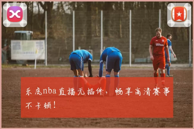 乐虎nba直播无插件，畅享高清赛事不卡顿！