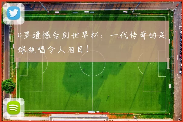 c罗遗憾告别世界杯,一代传奇的足球绝唱令人泪目!