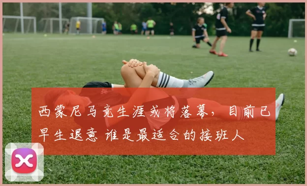 西蒙尼马竞生涯或将落幕，目前已早生退意 谁是最适合的接班人