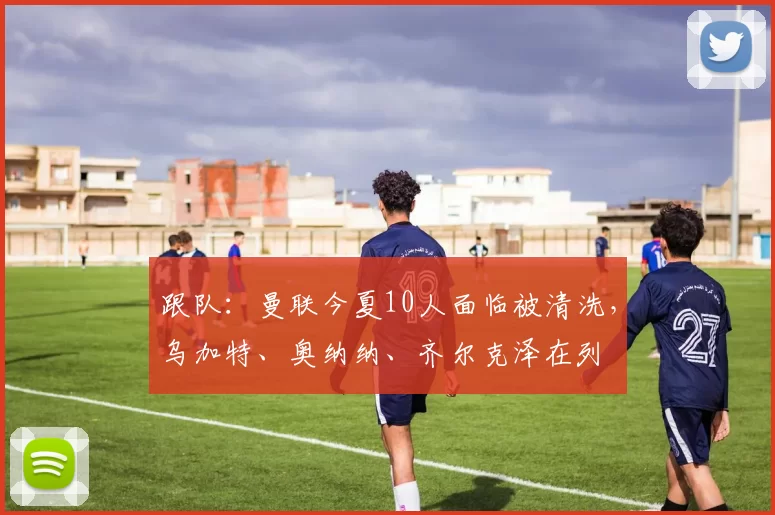跟队：曼联今夏10人面临被清洗，乌加特、奥纳纳、齐尔克泽在列
