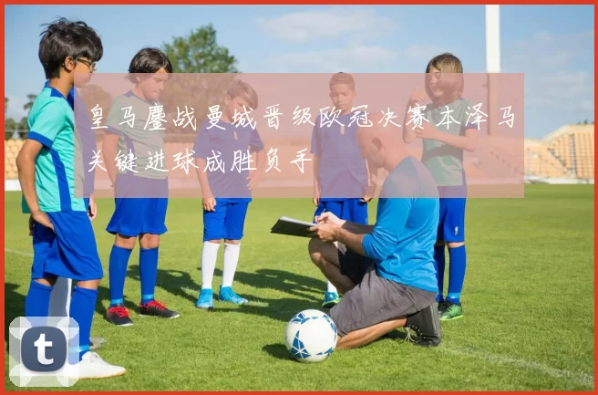 皇马鏖战曼城晋级欧冠决赛本泽马关键进球成胜负手