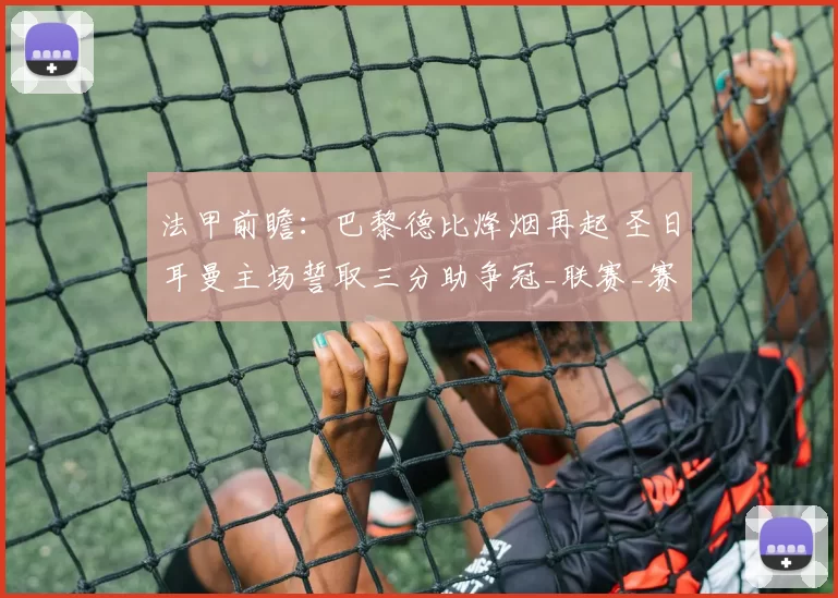 法甲前瞻：巴黎德比烽烟再起 圣日耳曼主场誓取三分助争冠_联赛_赛季_客场